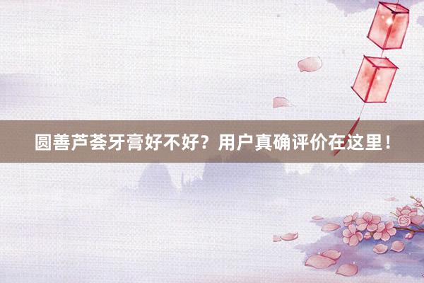 圆善芦荟牙膏好不好？用户真确评价在这里！
