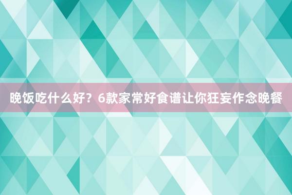 晚饭吃什么好？6款家常好食谱让你狂妄作念晚餐