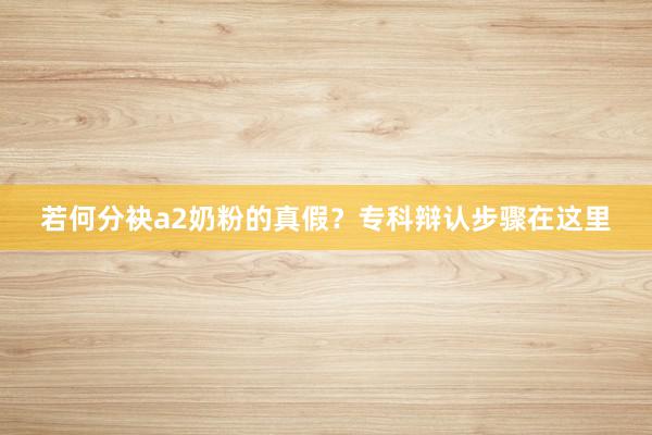 若何分袂a2奶粉的真假？专科辩认步骤在这里