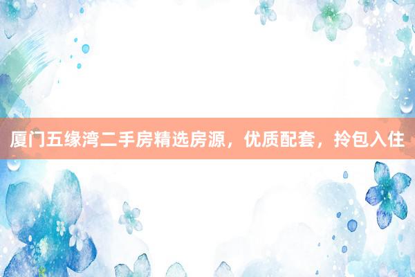厦门五缘湾二手房精选房源，优质配套，拎包入住