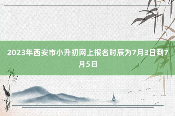2023年西安市小升初网上报名时辰为7月3日到7月5日