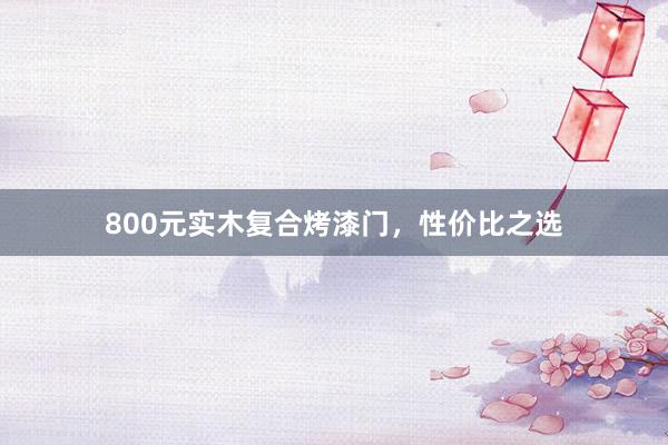 800元实木复合烤漆门，性价比之选